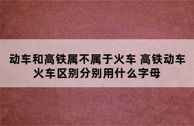 动车和高铁属不属于火车 高铁动车火车区别分别用什么字母